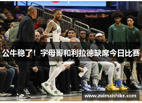 公牛稳了！字母哥和利拉德缺席今日比赛